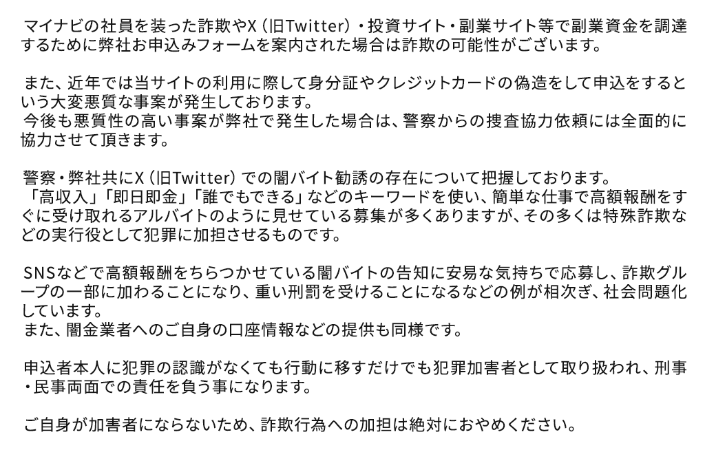 マイナビの社員を装った詐欺やX(旧Twitter)・投資サイト・副業サイト等で副業資金を調達するために弊社お申込みフォームを案内された場合は詐欺の可能性がございます。
また、近年では当サイトの利用に際して身分証やクレジットカードの偽造をして申込をするという大変悪質な事案が発生しております。
今後も悪質性の高い事案が弊社で発生した場合は、警察からの捜査協力依頼には全面的に協力させて頂きます。
警察・弊社共にX(旧Twitter)での闇バイト勧誘の存在について把握しております。
「高収入」「即日即金」「誰でもできる」などのキーワードを使い、簡単な仕事で高額報酬をすぐに受け取れるアルバイトのように見せている募集が多くありますが、その多くは特殊詐欺などの実行役として犯罪に加担させるものです。
SNSなどで高額報酬をちらつかせている闇バイトの告知に安易な気持ちで応募し、詐欺グループの一部に加わることになり、重い刑罰を受けることになるなどの例が相次ぎ、社会問題化しています。
また、闇金業者へのご自身の口座情報などの提供も同様です。
申込者本人に犯罪の認識がなくても行動に移すだけでも犯罪加害者として取り扱われ、刑事・民事両面での責任を負う事になります。
ご自身が加害者にならないため、詐欺行為への加担は絶対におやめください。